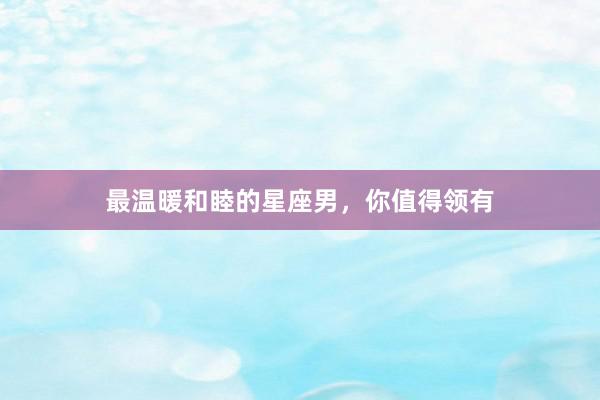 最温暖和睦的星座男，你值得领有